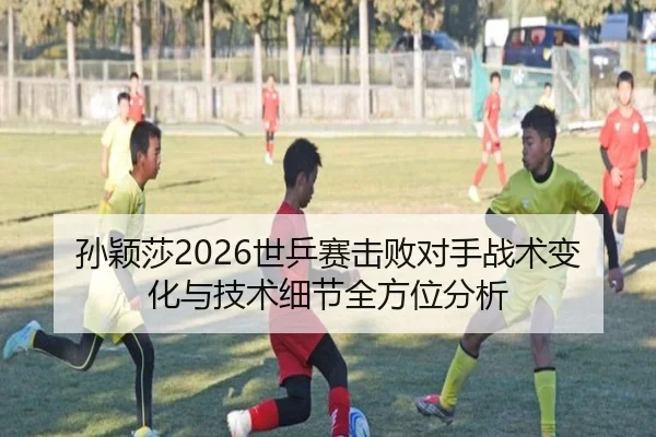 孙颖莎2026世乒赛击败对手战术变化与技术细节全方位分析