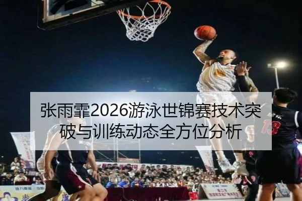 张雨霏2026游泳世锦赛技术突破与训练动态全方位分析