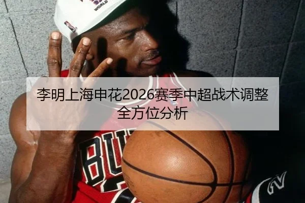 李明上海申花2026赛季中超战术调整全方位分析
