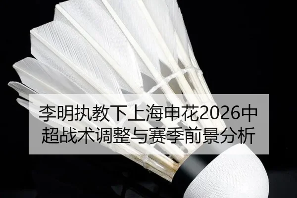 李明执教下上海申花2026中超战术调整与赛季前景分析