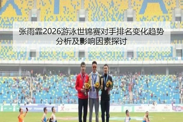 张雨霏2026游泳世锦赛对手排名变化趋势分析及影响因素探讨