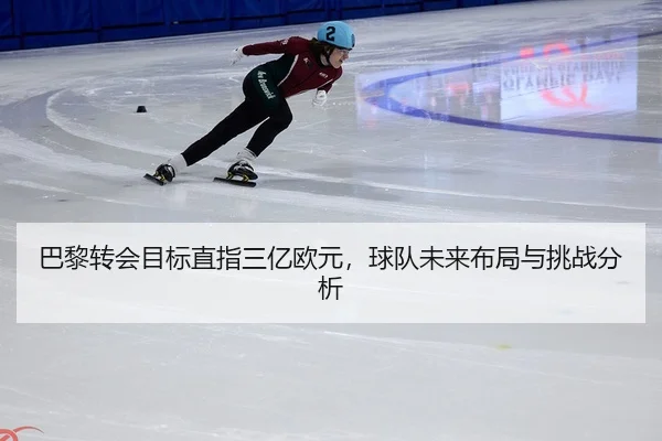 巴黎转会目标直指三亿欧元，球队未来布局与挑战分析