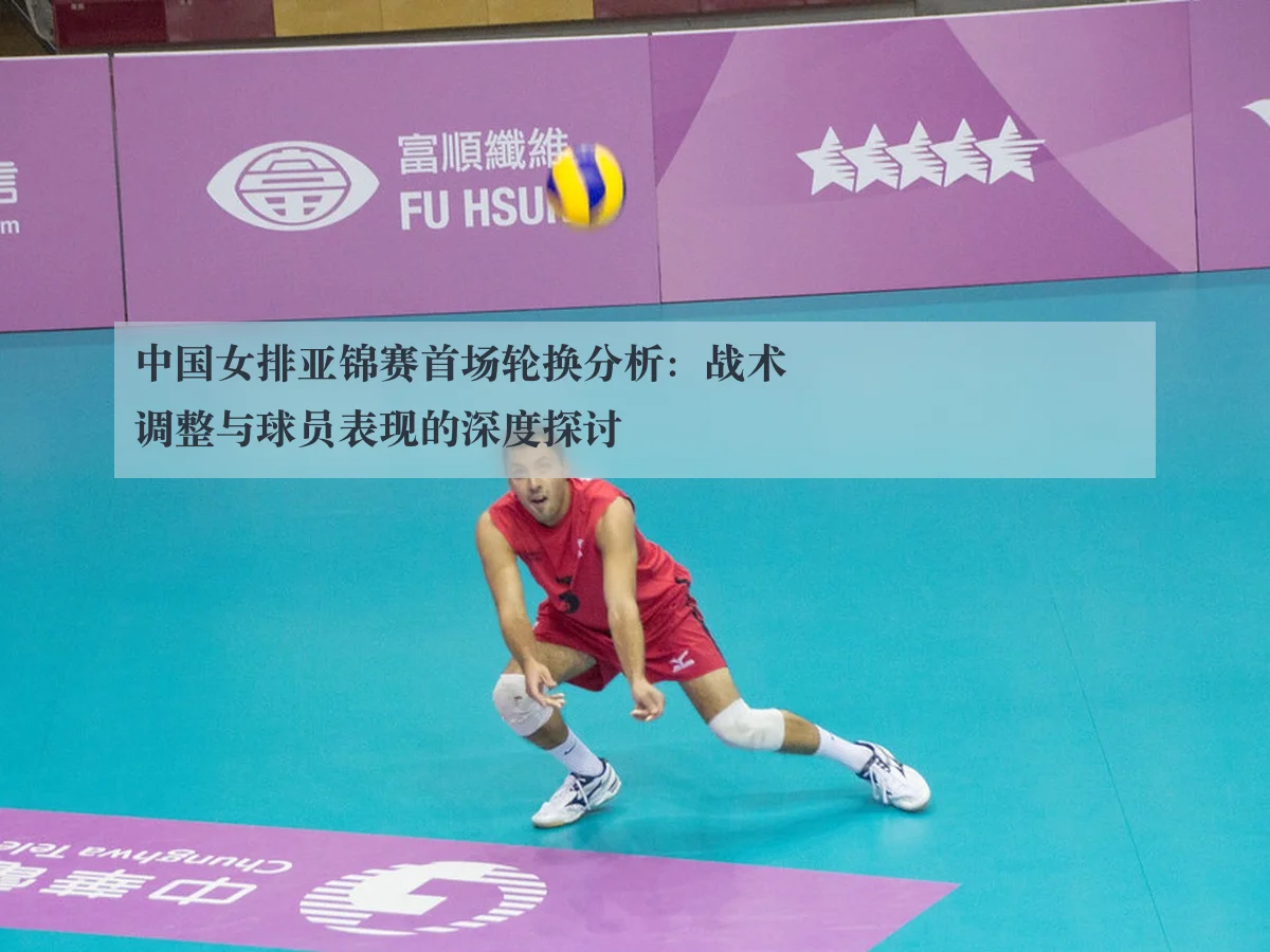 中国女排亚锦赛首场轮换分析：战术调整与球员表现的深度探讨
